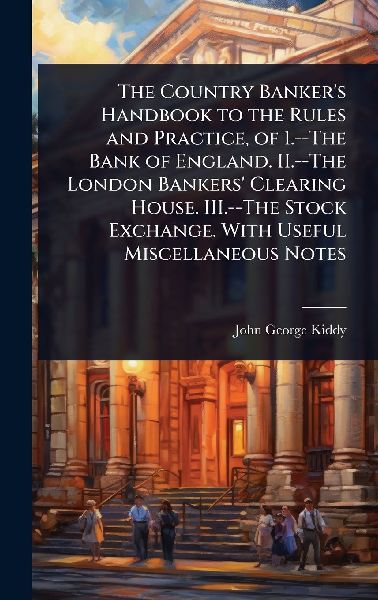 The Country Banker's Handbook to the Rules and Practice, of 1.--The Bank of England. II.--The London Bankers' Clearing House. III.--The Stock Exchange. With Useful Miscellaneous Notes