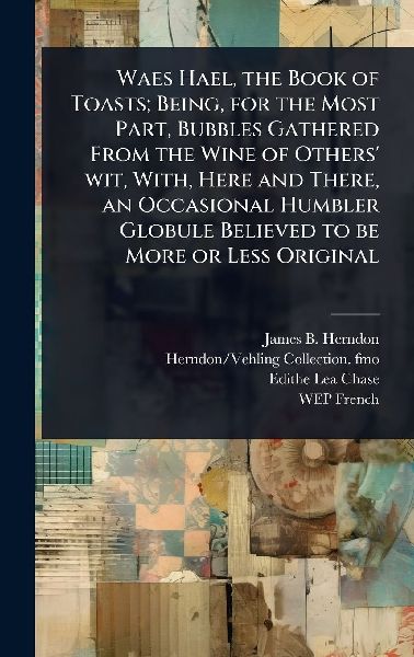 Waes Hael, the Book of Toasts; Being, for the Most Part, Bubbles Gathered From the Wine of Others wit, With, Here and There, an Occasional Humbler Globule Believed to be More or Less Original