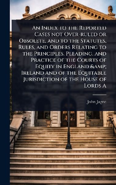 An Index to the Reported Cases not Over-ruled or Obsolete, and to the Statutes, Rules, and Orders Relating to the Principles, Pleading, and Practice of the Courts of Equity in England & Ireland and of the Equitable Jurisdiction of the House of Lords A