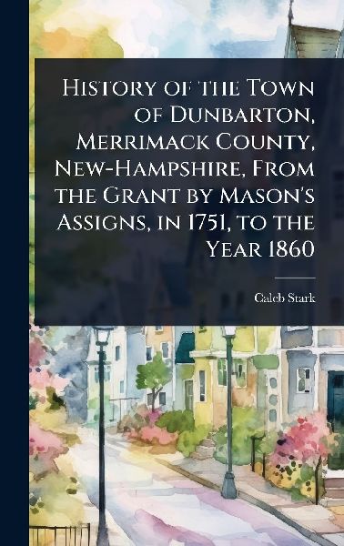 History of the Town of Dunbarton, Merrimack County, New-Hampshire, From the Grant by Masons Assigns, in 1751, to the Year 1860