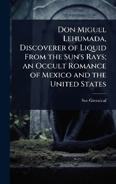 Don Miguel Lehumada, Discoverer of Liquid From the Suns Rays; an Occult Romance of Mexico and the United States