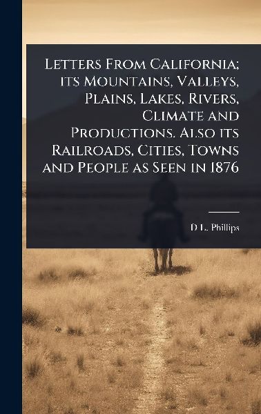 Letters From California; its Mountains, Valleys, Plains, Lakes, Rivers, Climate and Productions. Also its Railroads, Cities, Towns and People as Seen in 1876