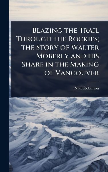Blazing the Trail Through the Rockies; the Story of Walter Moberly and his Share in the Making of Vancouver