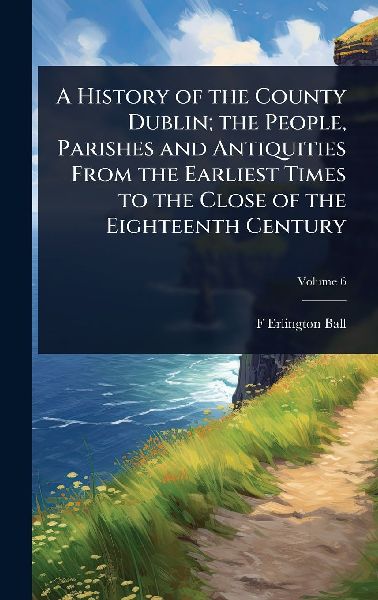 A History of the County Dublin; the People, Parishes and Antiquities From the Earliest Times to the Close of the Eighteenth Century
