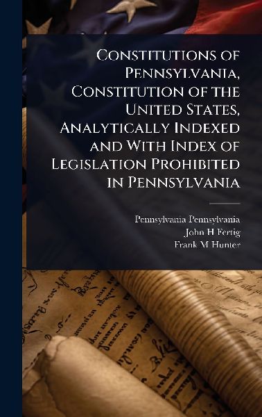 Constitutions of Pennsylvania, Constitution of the United States, Analytically Indexed and With Index of Legislation Prohibited in Pennsylvania
