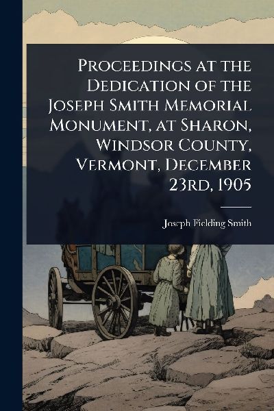 Proceedings at the Dedication of the Joseph Smith Memorial Monument, at Sharon, Windsor County, Vermont, December 23rd, 1905