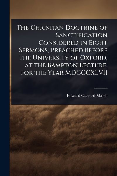 The Christian Doctrine of Sanctification Considered in Eight Sermons, Preached Before the University of Oxford, at the Bampton Lecture, for the Year MDCCCXLVII