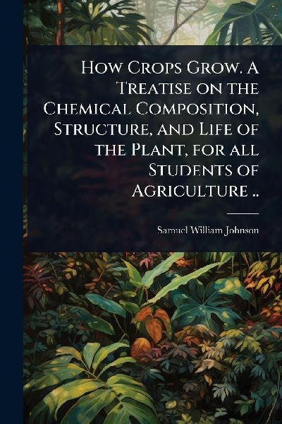 How Crops Grow. A Treatise on the Chemical Composition, Structure, and Life of the Plant, for all Students of Agriculture ..