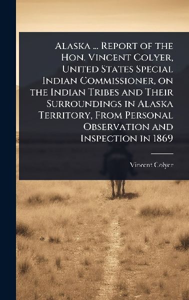 Alaska ... Report of the Hon. Vincent Colyer, United States Special Indian Commissioner, on the Indian Tribes and Their Surroundings in Alaska Territory, From Personal Observation and Inspection in 1869