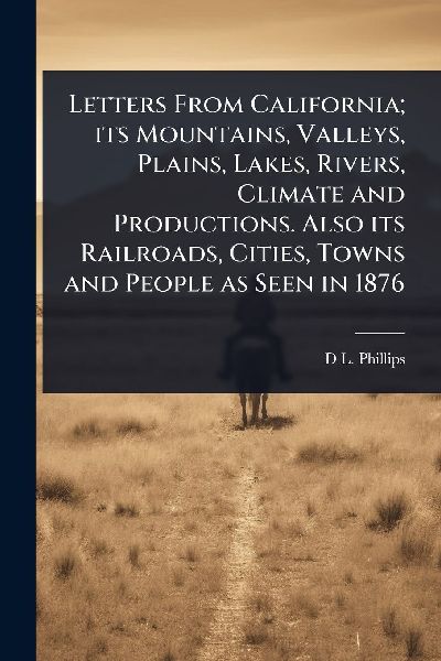 Letters From California; its Mountains, Valleys, Plains, Lakes, Rivers, Climate and Productions. Also its Railroads, Cities, Towns and People as Seen in 1876