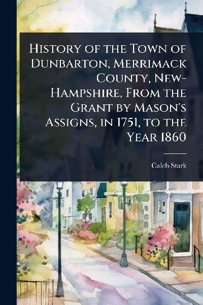 History of the Town of Dunbarton, Merrimack County, New-Hampshire, From the Grant by Masons Assigns, in 1751, to the Year 1860