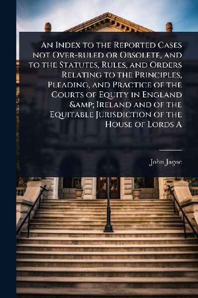 An Index to the Reported Cases not Over-ruled or Obsolete, and to the Statutes, Rules, and Orders Relating to the Principles, Pleading, and Practice of the Courts of Equity in England & Ireland and of the Equitable Jurisdiction of the House of Lords A