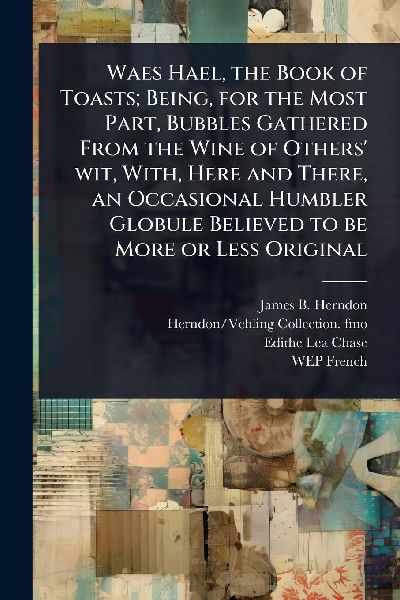 Waes Hael, the Book of Toasts; Being, for the Most Part, Bubbles Gathered From the Wine of Others wit, With, Here and There, an Occasional Humbler Globule Believed to be More or Less Original