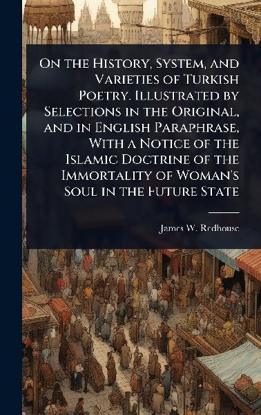 On the History, System, and Varieties of Turkish Poetry. Illustrated by Selections in the Original, and in English Paraphrase, With a Notice of the Islamic Doctrine of the Immortality of Woman's Soul in the Future State