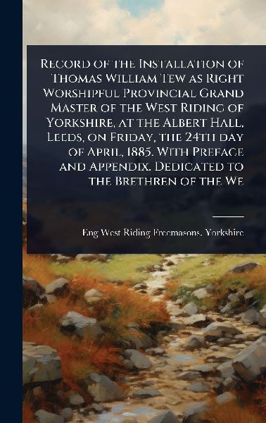 Record of the Installation of Thomas William Tew as Right Worshipful Provincial Grand Master of the West Riding of Yorkshire, at the Albert Hall, Leeds, on Friday, the 24th day of April, 1885. With Preface and Appendix. Dedicated to the Brethren of the We