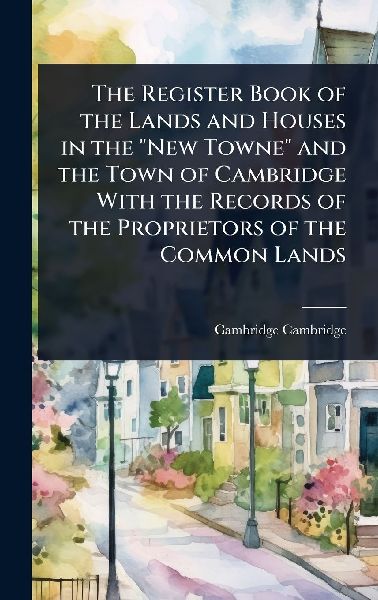 The Register Book of the Lands and Houses in the "New Towne" and the Town of Cambridge With the Records of the Proprietors of the Common Lands