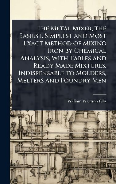 The Metal Mixer, the Easiest, Simplest and Most Exact Method of Mixing Iron by Chemical Analysis, With Tables and Ready Made Mixtures. Indispensable to Molders, Melters and Foundry Men