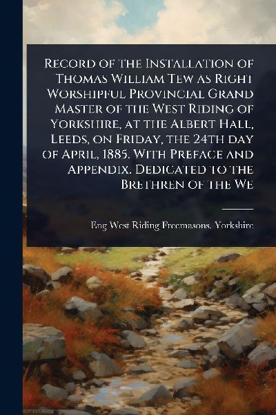 Record of the Installation of Thomas William Tew as Right Worshipful Provincial Grand Master of the West Riding of Yorkshire, at the Albert Hall, Leeds, on Friday, the 24th day of April, 1885. With Preface and Appendix. Dedicated to the Brethren of the We