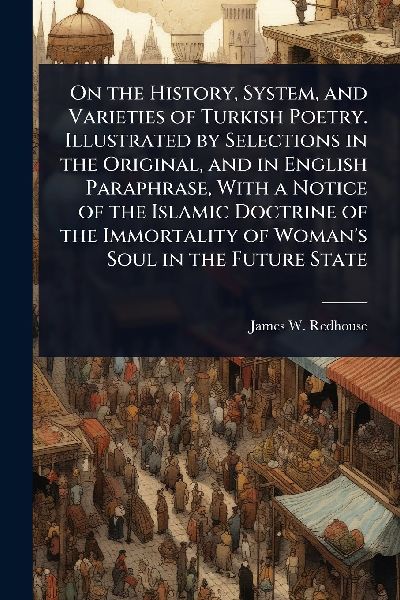 On the History, System, and Varieties of Turkish Poetry. Illustrated by Selections in the Original, and in English Paraphrase, With a Notice of the Islamic Doctrine of the Immortality of Woman's Soul in the Future State
