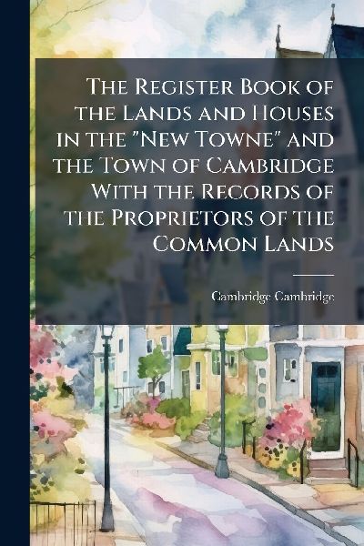 The Register Book of the Lands and Houses in the "New Towne" and the Town of Cambridge With the Records of the Proprietors of the Common Lands