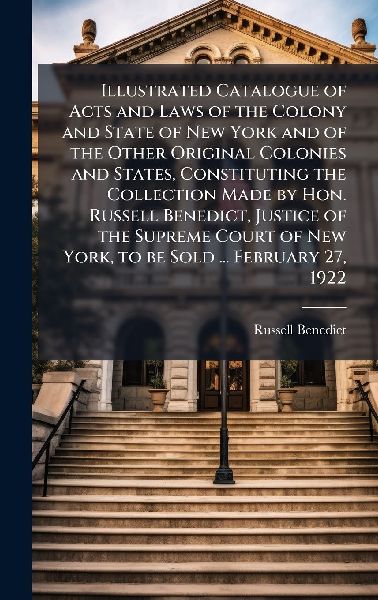 Illustrated Catalogue of Acts and Laws of the Colony and State of New York and of the Other Original Colonies and States, Constituting the Collection Made by Hon. Russell Benedict, Justice of the Supreme Court of New York, to be Sold ... February 27, 1922