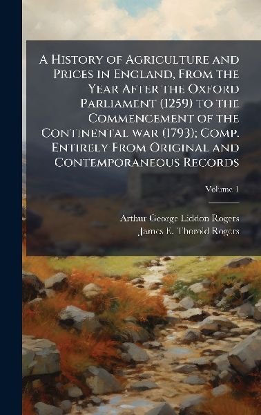 A History of Agriculture and Prices in England, From the Year After the Oxford Parliament (1259) to the Commencement of the Continental war (1793); Comp. Entirely From Original and Contemporaneous Records