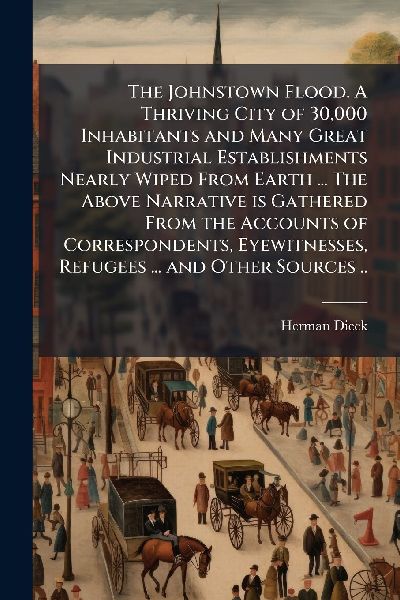 The Johnstown Flood. A Thriving City of 30,000 Inhabitants and Many Great Industrial Establishments Nearly Wiped From Earth ... The Above Narrative is Gathered From the Accounts of Correspondents, Eyewitnesses, Refugees ... and Other Sources ..