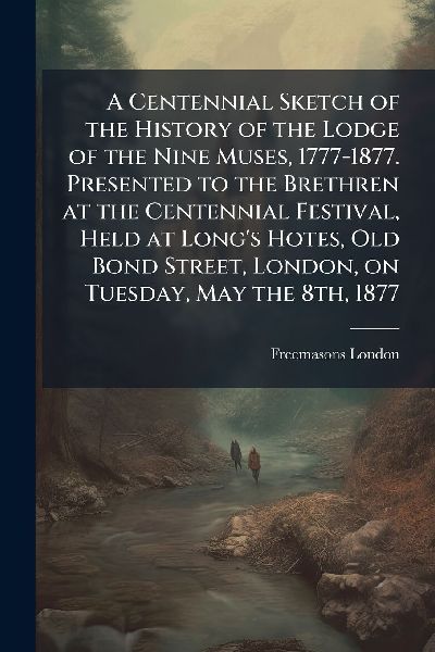 A Centennial Sketch of the History of the Lodge of the Nine Muses, 1777-1877. Presented to the Brethren at the Centennial Festival, Held at Longs Hotes, Old Bond Street, London, on Tuesday, May the 8th, 1877
