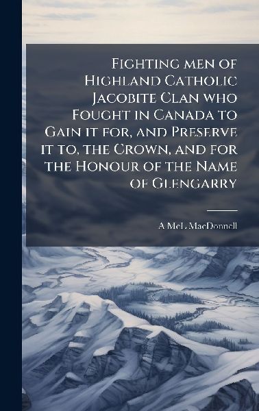 Fighting men of Highland Catholic Jacobite Clan who Fought in Canada to Gain it for, and Preserve it to, the Crown, and for the Honour of the Name of Glengarry