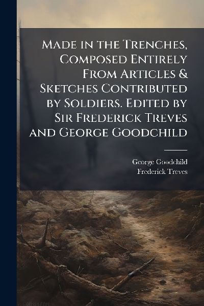Made in the Trenches, Composed Entirely From Articles & Sketches Contributed by Soldiers. Edited by Sir Frederick Treves and George Goodchild