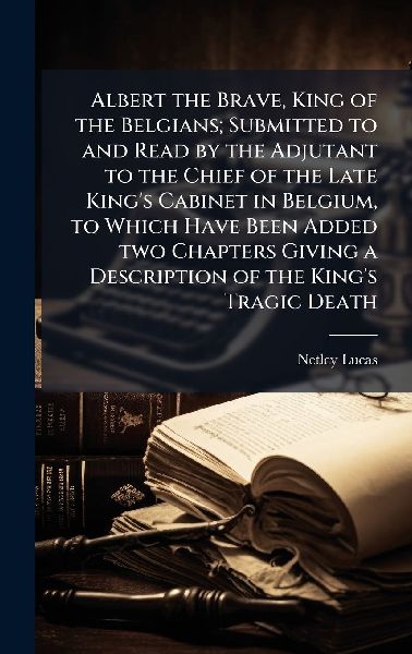 Albert the Brave, King of the Belgians; Submitted to and Read by the Adjutant to the Chief of the Late Kings Cabinet in Belgium, to Which Have Been Added two Chapters Giving a Description of the Kings Tragic Death