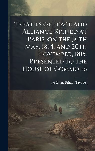 Treaties of Peace and Alliance; Signed at Paris, on the 30th May, 1814, and 20th November, 1815. Presented to the House of Commons
