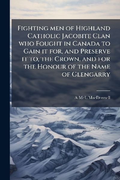 Fighting men of Highland Catholic Jacobite Clan who Fought in Canada to Gain it for, and Preserve it to, the Crown, and for the Honour of the Name of Glengarry