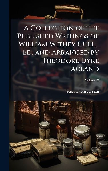 A Collection of the Published Writings of William Withey Gull... Ed. and Arranged by Theodore Dyke Acland
