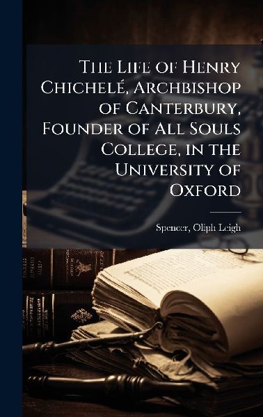 The Life of Henry ChichelÃ(c), Archbishop of Canterbury, Founder of All Souls College, in the University of Oxford