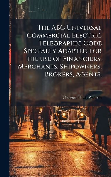The ABC Universal Commercial Electric Telegraphic Code Specially Adapted for the use of Financiers, Merchants, Shipowners, Brokers, Agents,