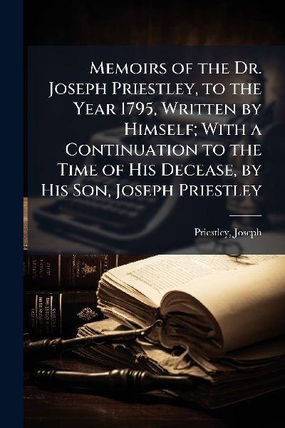 Memoirs of the Dr. Joseph Priestley, to the Year 1795, Written by Himself; With a Continuation to the Time of His Decease, by His Son, Joseph Priestley