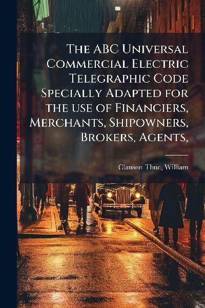 The ABC Universal Commercial Electric Telegraphic Code Specially Adapted for the use of Financiers, Merchants, Shipowners, Brokers, Agents,