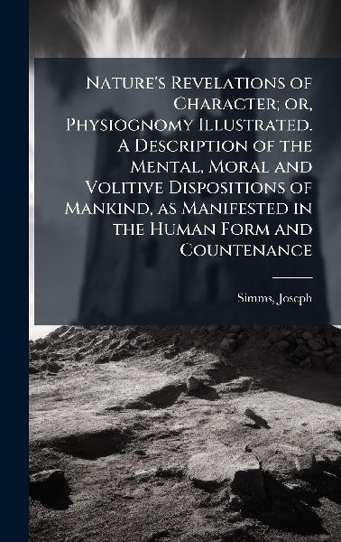 Natures Revelations of Character; or, Physiognomy Illustrated. A Description of the Mental, Moral and Volitive Dispositions of Mankind, as Manifested in the Human Form and Countenance