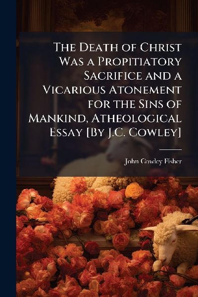 The Death of Christ Was a Propitiatory Sacrifice and a Vicarious Atonement for the Sins of Mankind, Atheological Essay [By J.C. Cowley]