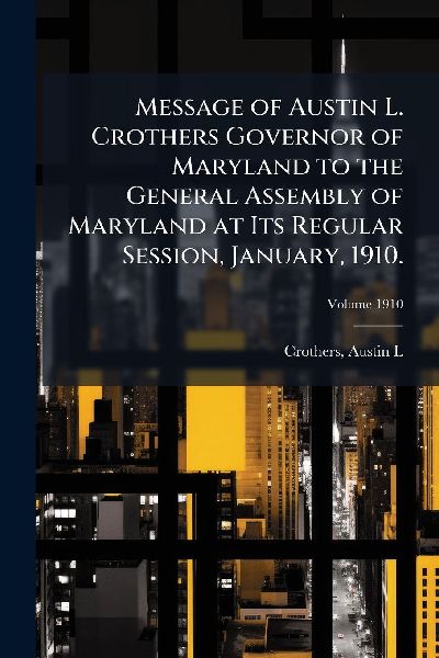 Message of Austin L. Crothers Governor of Maryland to the General Assembly of Maryland at Its Regular Session, January, 1910.