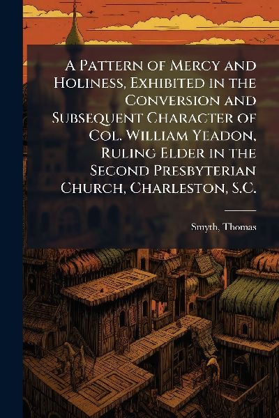 A Pattern of Mercy and Holiness, Exhibited in the Conversion and Subsequent Character of Col. William Yeadon, Ruling Elder in the Second Presbyterian Church, Charleston, S.C.