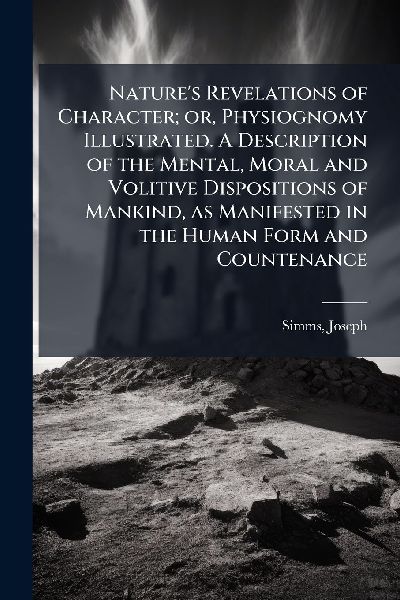 Natures Revelations of Character; or, Physiognomy Illustrated. A Description of the Mental, Moral and Volitive Dispositions of Mankind, as Manifested in the Human Form and Countenance