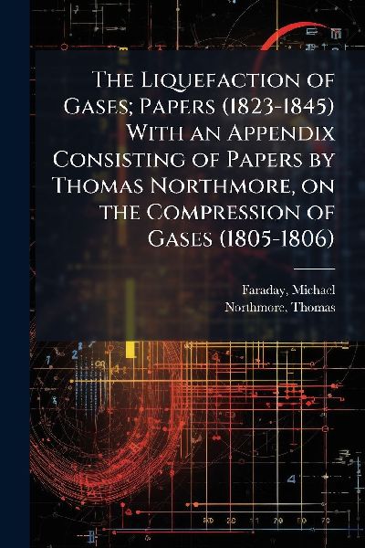 The Liquefaction of Gases; Papers (1823-1845) With an Appendix Consisting of Papers by Thomas Northmore, on the Compression of Gases (1805-1806)