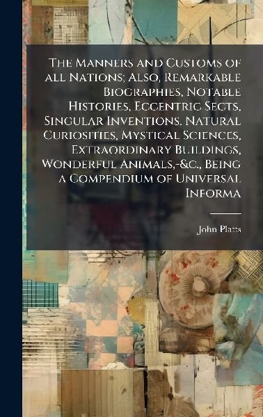 The Manners and Customs of all Nations; Also, Remarkable Biographies, Notable Histories, Eccentric Sects, Singular Inventions, Natural Curiosities, Mystical Sciences, Extraordinary Buildings, Wonderful Animals, -&c., Being a Compendium of Universal Inform