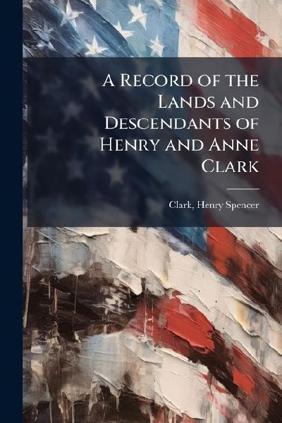 A Record of the Lands and Descendants of Henry and Anne Clark