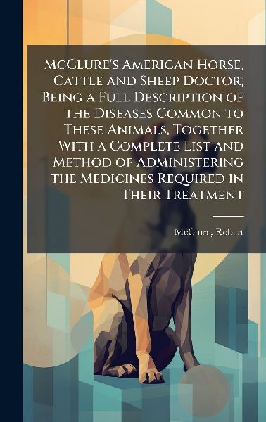 McClures American Horse, Cattle and Sheep Doctor; Being a Full Description of the Diseases Common to These Animals, Together With a Complete List and Method of Administering the Medicines Required in Their Treatment