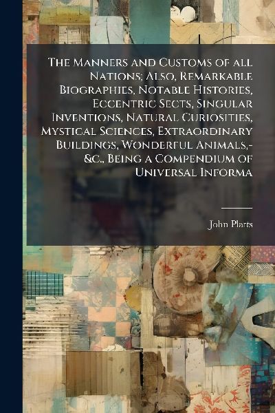 The Manners and Customs of all Nations; Also, Remarkable Biographies, Notable Histories, Eccentric Sects, Singular Inventions, Natural Curiosities, Mystical Sciences, Extraordinary Buildings, Wonderful Animals, -&c., Being a Compendium of Universal Inform