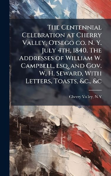 The Centennial Celebration at Cherry Valley, Otsego co. N. Y. July 4th, 1840. The Addresses of William W. Campbell, esq. and Gov. W. H. Seward, With Letters, Toasts, &c., &c
