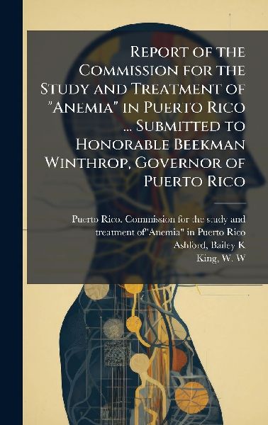 Report of the Commission for the Study and Treatment of "Anemia" in Puerto Rico ... Submitted to Honorable Beekman Winthrop, Governor of Puerto Rico